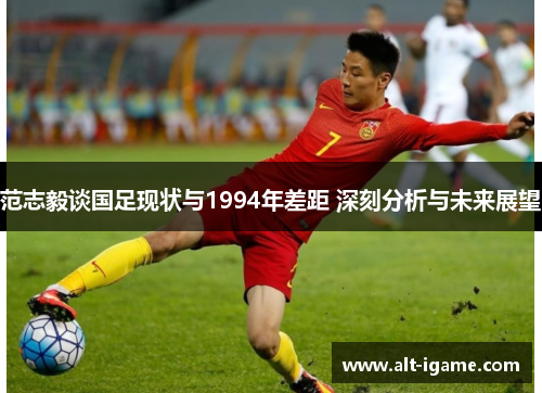 范志毅谈国足现状与1994年差距 深刻分析与未来展望 范志毅谈国足现状与1994年差距 深刻分析与未来展望