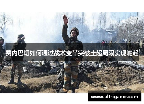 费内巴切如何通过战术变革突破土超局限实现崛起 费内巴切如何通过战术变革突破土超局限实现崛起