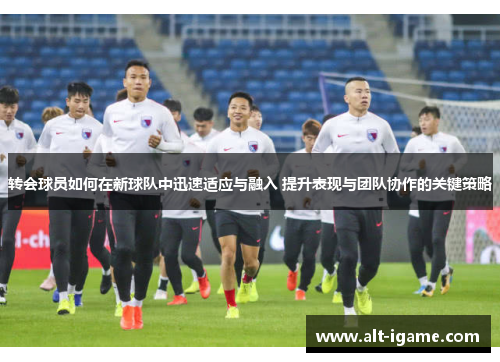 转会球员如何在新球队中迅速适应与融入 提升表现与团队协作的关键策略 转会球员如何在新球队中迅速适应与融入 提升表现与团队协作的关键策略