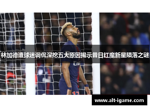 林加德遭球迷调侃深挖五大原因揭示昔日红魔新星陨落之谜 林加德遭球迷调侃深挖五大原因揭示昔日红魔新星陨落之谜