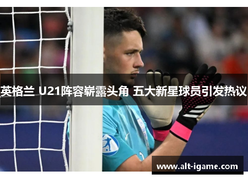 英格兰 U21阵容崭露头角 五大新星球员引发热议 英格兰 U21阵容崭露头角 五大新星球员引发热议