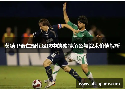 莫德里奇在现代足球中的独特角色与战术价值解析 莫德里奇在现代足球中的独特角色与战术价值解析