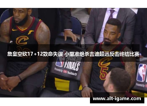 詹皇空砍17+12致命失误 小里准绝杀吉迪超远反击终结比赛