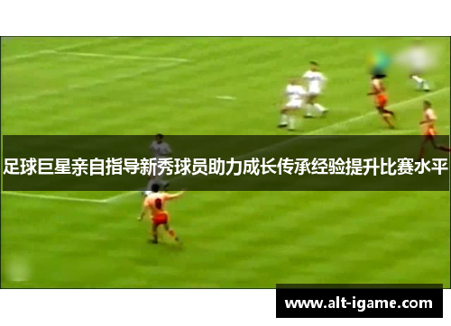 足球巨星亲自指导新秀球员助力成长传承经验提升比赛水平 足球巨星亲自指导新秀球员助力成长传承经验提升比赛水平