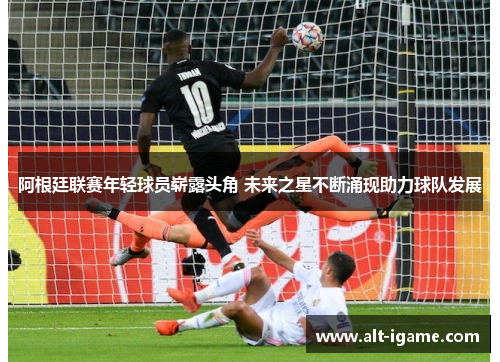 阿根廷联赛年轻球员崭露头角 未来之星不断涌现助力球队发展