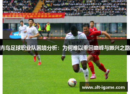 青岛足球职业队困境分析:为何难以重回巅峰与振兴之路 青岛足球职业队困境分析:为何难以重回巅峰与振兴之路