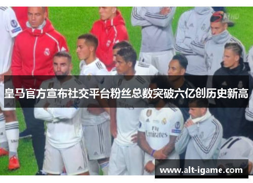 皇马官方宣布社交平台粉丝总数突破六亿创历史新高 皇马官方宣布社交平台粉丝总数突破六亿创历史新高