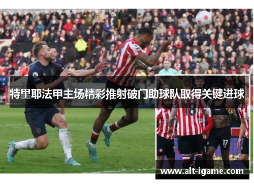 特里耶法甲主场精彩推射破门助球队取得关键进球 特里耶法甲主场精彩推射破门助球队取得关键进球