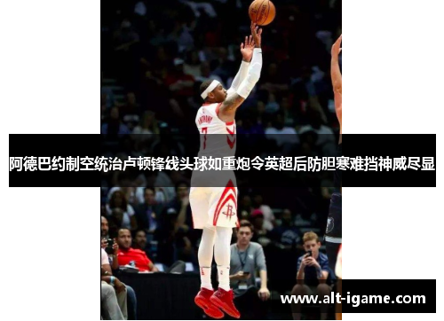 阿德巴约制空统治卢顿锋线头球如重炮令英超后防胆寒难挡神威尽显