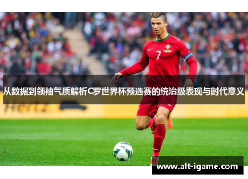 从数据到领袖气质解析C罗世界杯预选赛的统治级表现与时代意义