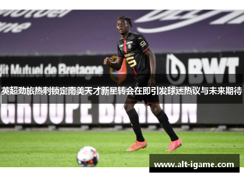 英超劲旅热刺锁定南美天才新星转会在即引发球迷热议与未来期待